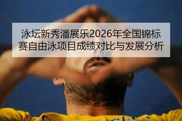 泳坛新秀潘展乐2026年全国锦标赛自由泳项目成绩对比与发展分析