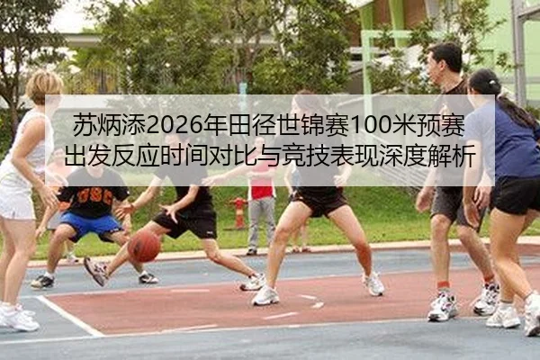 苏炳添2026年田径世锦赛100米预赛出发反应时间对比与竞技表现深度解析