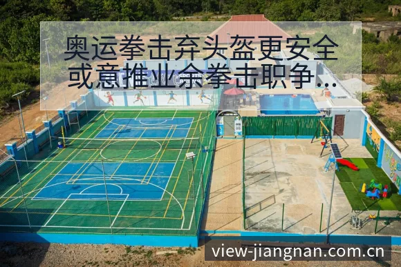 奥运拳击弃头盔更安全或意推业余拳击职争议焦点与舆论观察历 - 江南体育