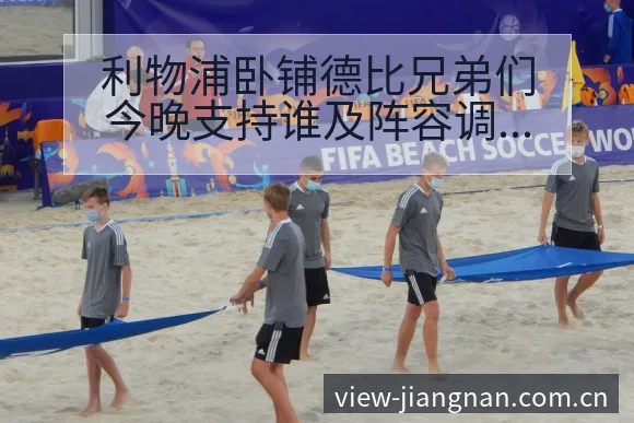 利物浦卧铺德比兄弟们今晚支持谁及阵容调整历史表现分析 - 江南体育