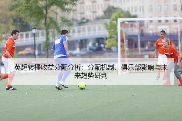 英超转播收益分配分析：分配机制、俱乐部影响与未来趋势研判